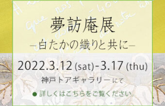 姫路・呉服えり新　神戸個展『 夢訪庵展　- 白たかの織りと共に – 』2022年3月12日（土）～17日（木）のご案内へ